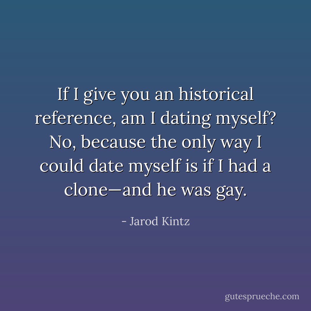 If I give you an historical reference, am I dating myself? No, because the only way I could date myself is if I had a clone—and he was gay. - Jarod Kintz