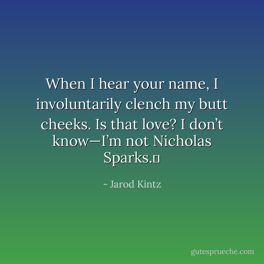 When I hear your name, I involuntarily clench my butt cheeks. Is that love? I don’t know—I’m not Nicholas Sparks.  - Jarod Kintz
