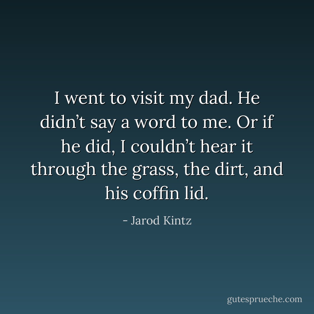 I went to visit my dad. He didn’t say a word to me. Or if he did, I couldn’t hear it through the grass, the dirt, and his coffin lid. - Jarod Kintz