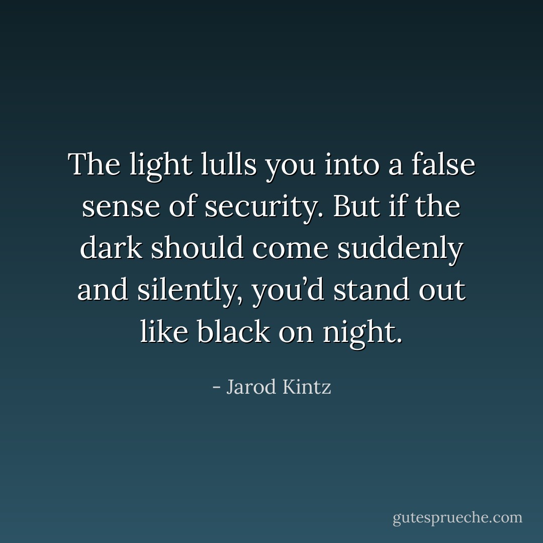 The light lulls you into a false sense of security. But if the dark should come suddenly and silently, you’d stand out like black on night. - Jarod Kintz