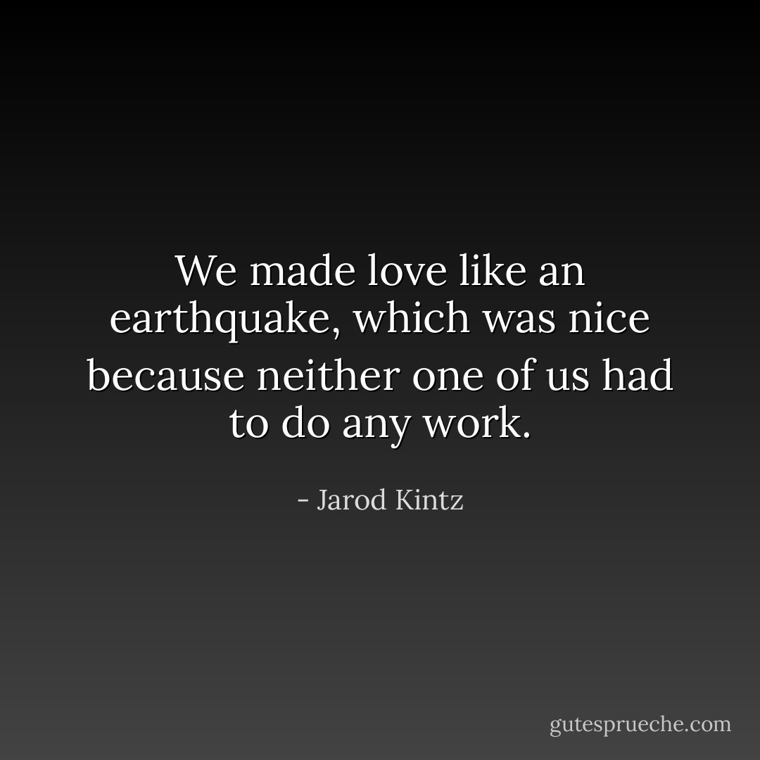 We made love like an earthquake, which was nice because neither one of us had to do any work. - Jarod Kintz