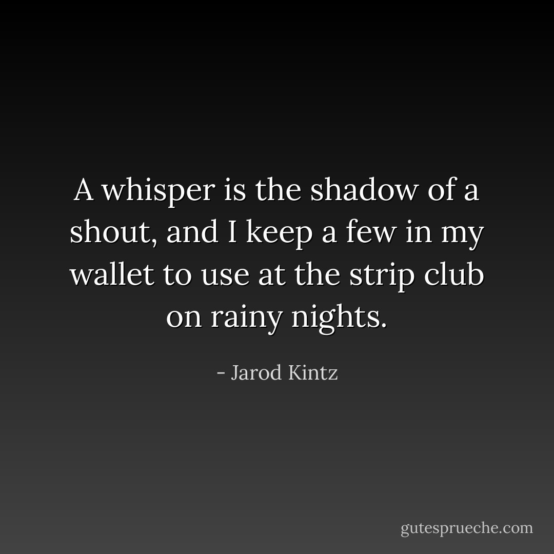 A whisper is the shadow of a shout, and I keep a few in my wallet to use at the strip club on rainy nights. - Jarod Kintz
