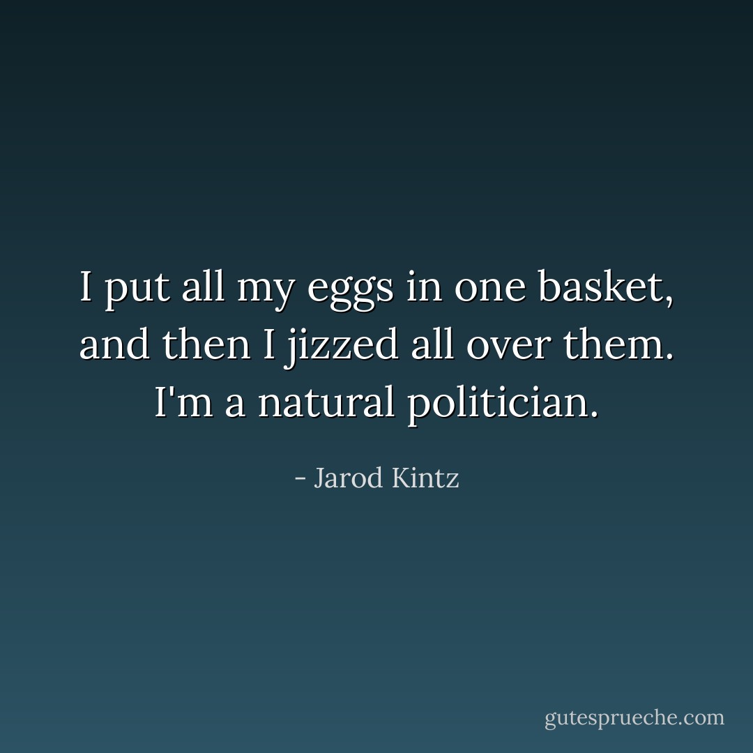 I put all my eggs in one basket, and then I jizzed all over them. I'm a natural politician. - Jarod Kintz