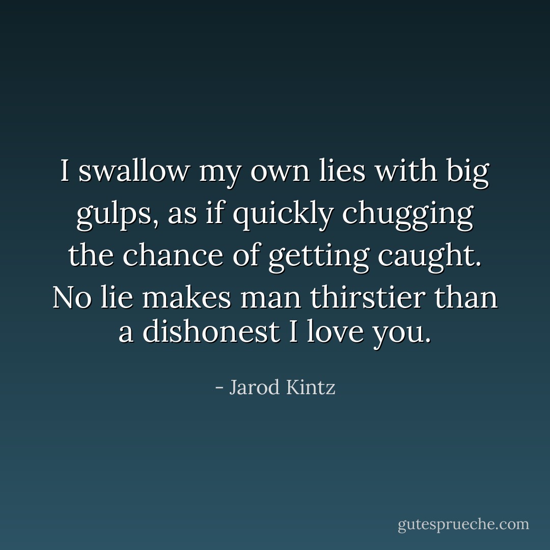 I swallow my own lies with big gulps, as if quickly chugging the chance of getting caught. No lie makes man thirstier than a dishonest I love you. - Jarod Kintz