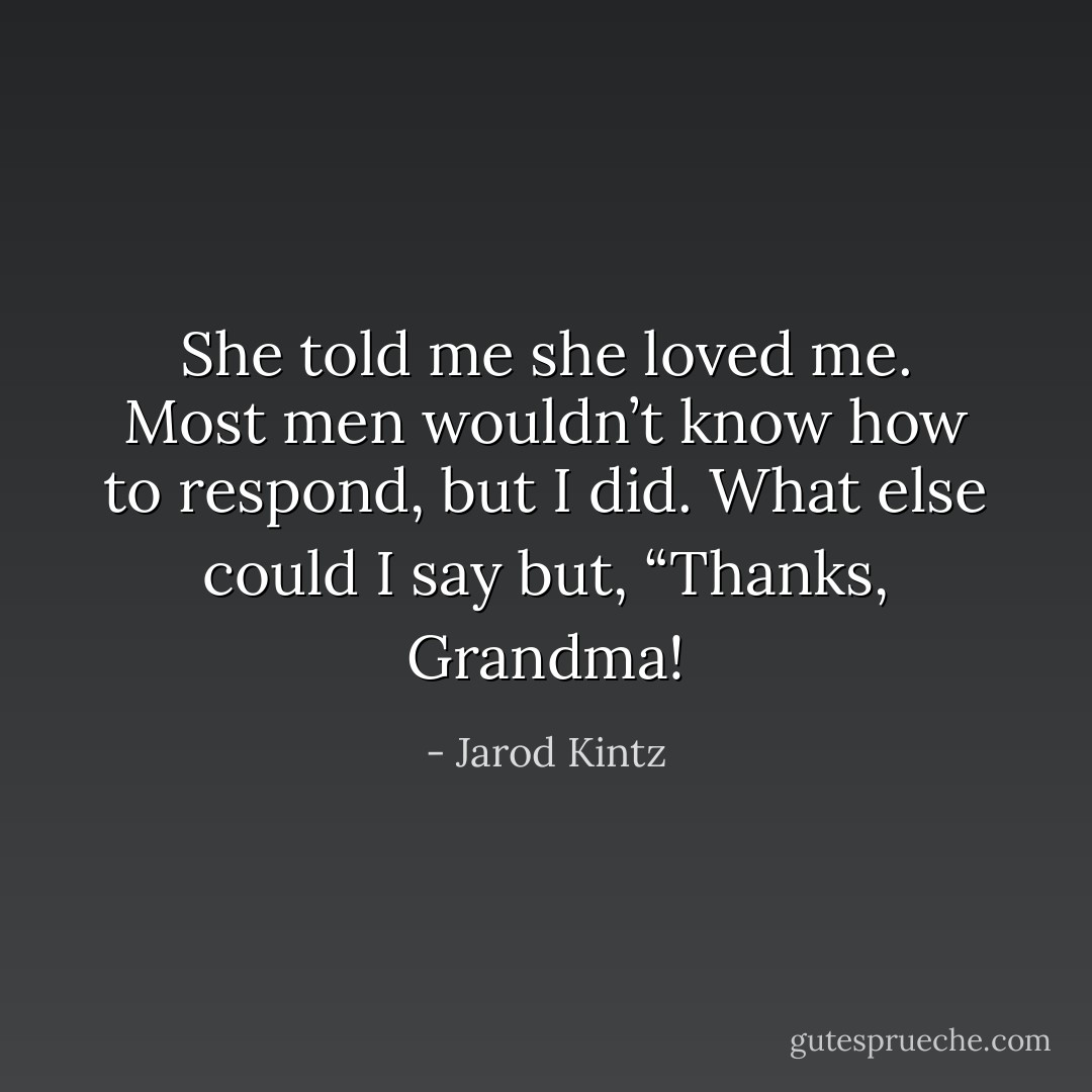 She told me she loved me. Most men wouldn’t know how to respond, but I did. What else could I say but, “Thanks, Grandma! - Jarod Kintz