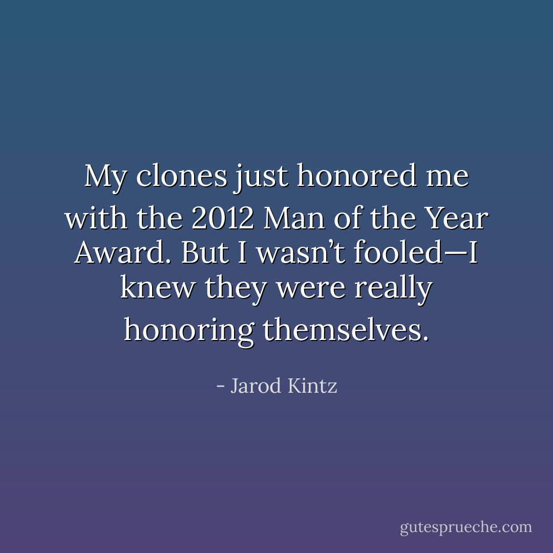 My clones just honored me with the 2012 Man of the Year Award. But I wasn’t fooled—I knew they were really honoring themselves. - Jarod Kintz