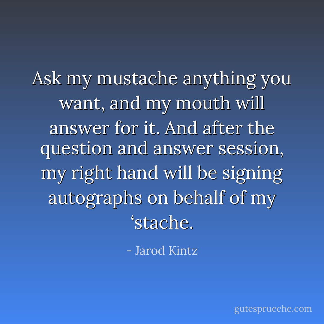Ask my mustache anything you want, and my mouth will answer for it. And after the question and answer session, my right hand will be signing autographs on behalf of my ‘stache. - Jarod Kintz
