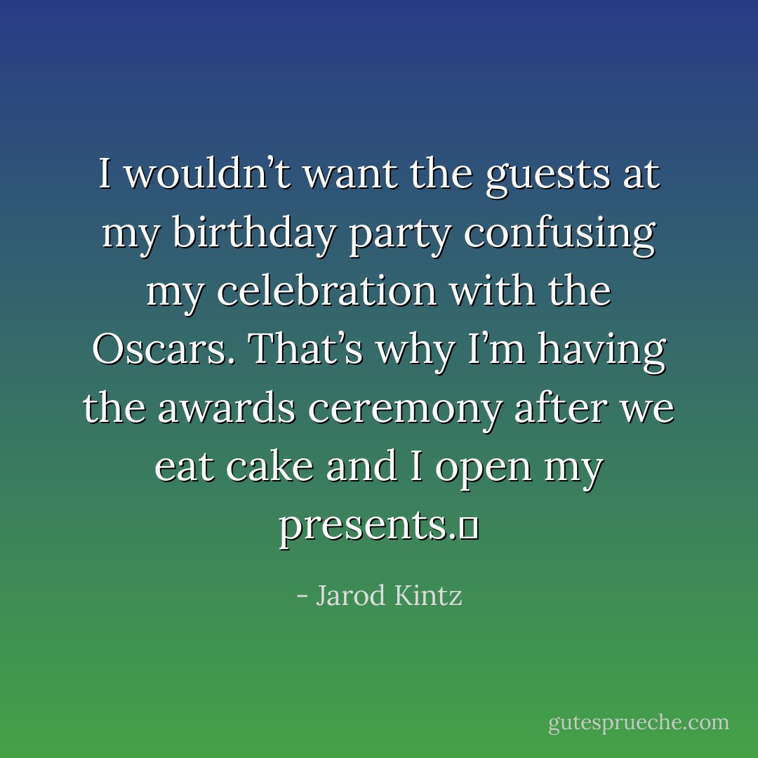 I wouldn’t want the guests at my birthday party confusing my celebration with the Oscars. That’s why I’m having the awards ceremony after we eat cake and I open my presents.  - Jarod Kintz