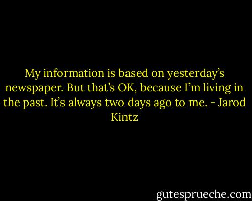 My information is based on yesterday’s newspaper. But that’s OK, because I’m living in the past. It’s always two days ago to me. - Jarod Kintz