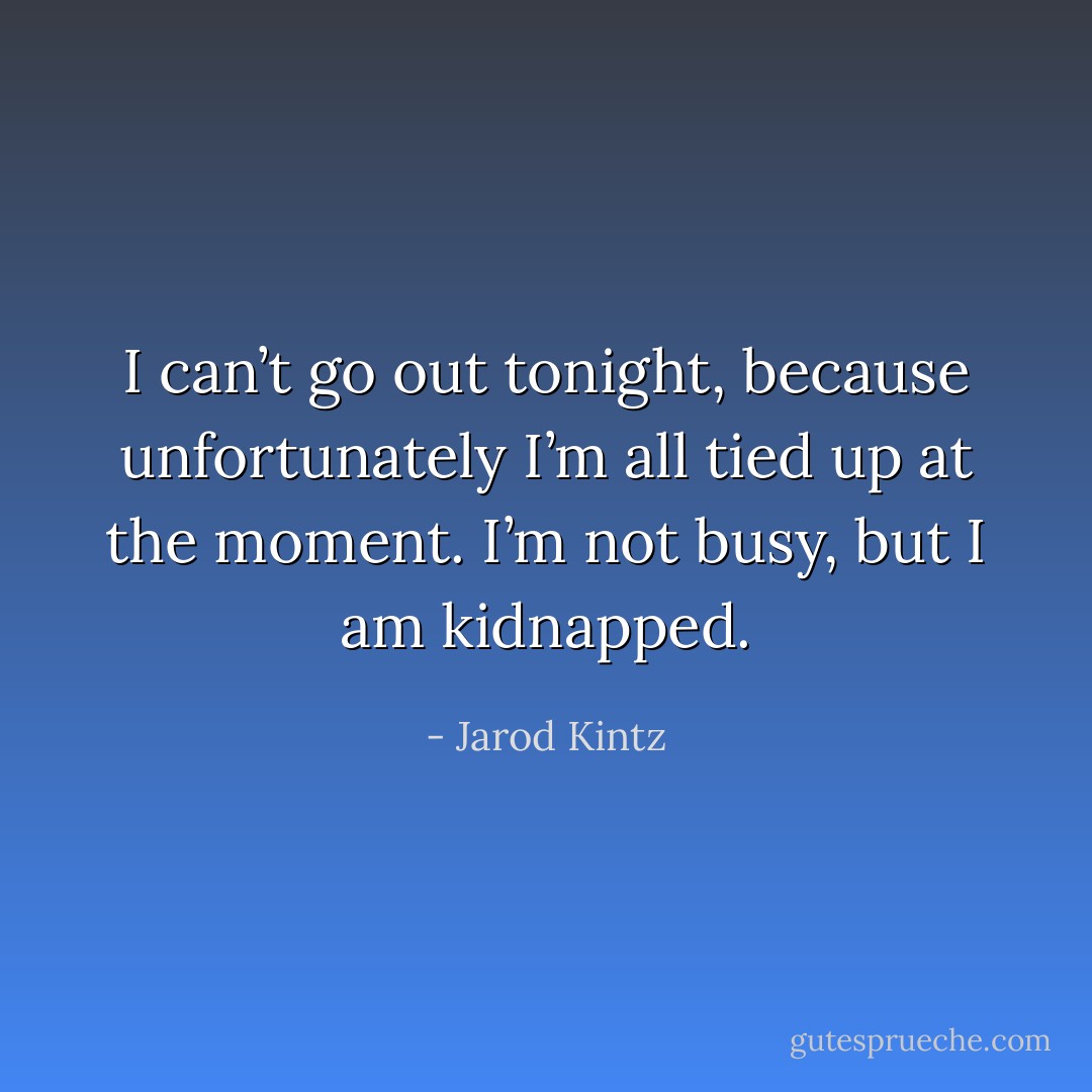 I can’t go out tonight, because unfortunately I’m all tied up at the moment. I’m not busy, but I am kidnapped. - Jarod Kintz
