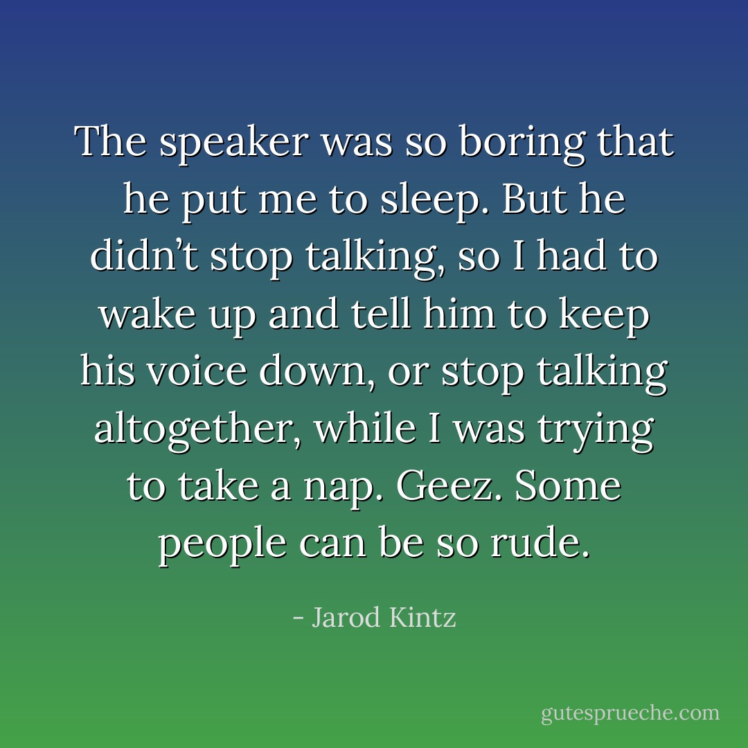 The speaker was so boring that he put me to sleep. But he didn’t stop talking, so I had to wake up and tell him to keep his voice down, or stop talking altogether, while I was trying to take a nap. Geez. Some people can be so rude. - Jarod Kintz