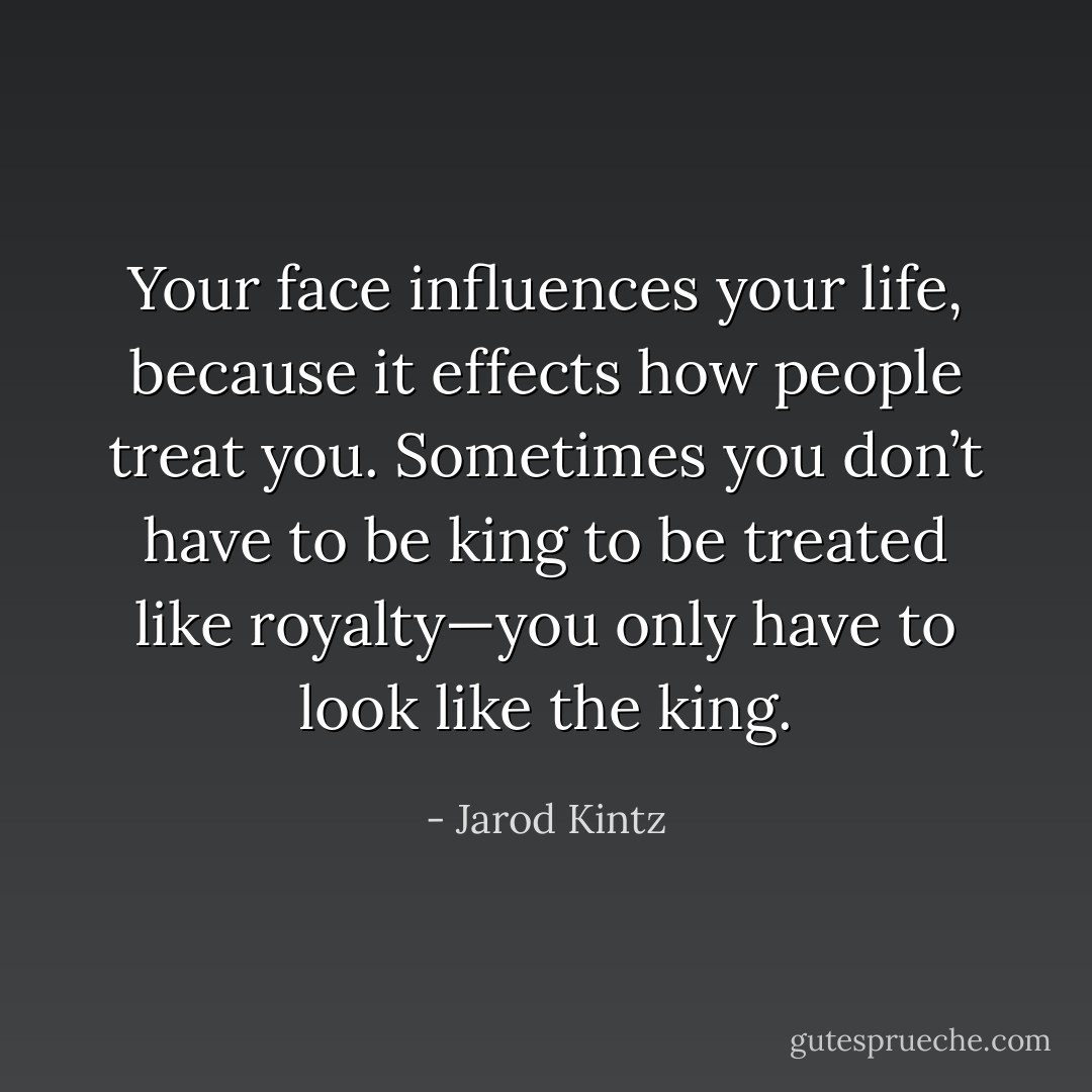 Your face influences your life, because it effects how people treat you. Sometimes you don’t have to be king to be treated like royalty—you only have to look like the king. - Jarod Kintz