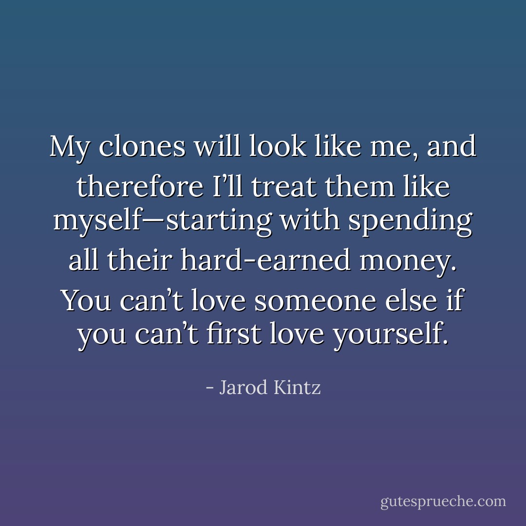 My clones will look like me, and therefore I’ll treat them like myself—starting with spending all their hard-earned money. You can’t love someone else if you can’t first love yourself. - Jarod Kintz