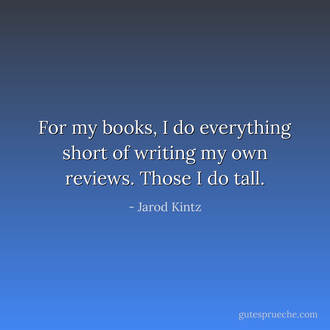 For my books, I do everything short of writing my own reviews. Those I do tall. - Jarod Kintz