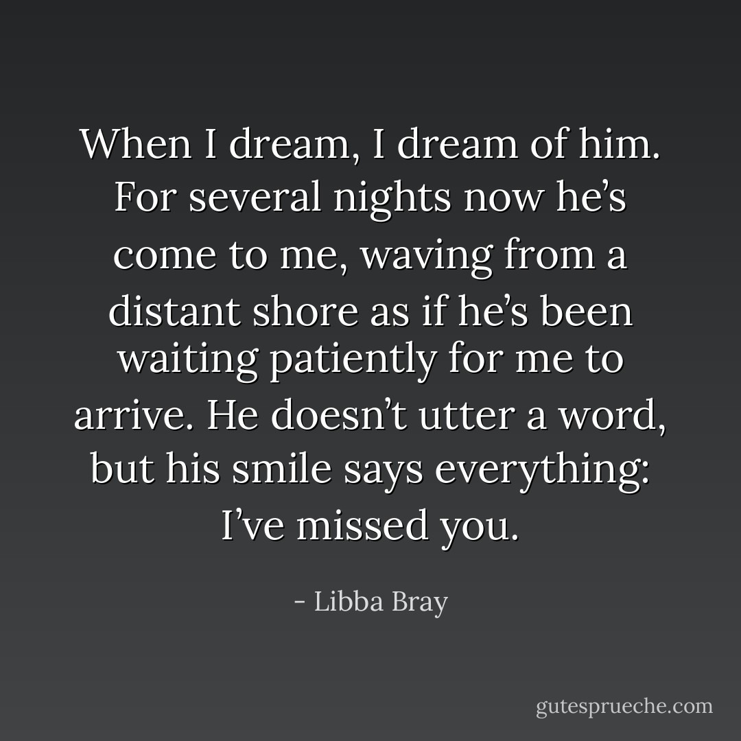 When I dream, I dream of him. For several nights now he’s come to me, waving from a distant shore as if he’s been waiting patiently for me to arrive. He doesn’t utter a word, but his smile says everything: I’ve missed you. - Libba Bray