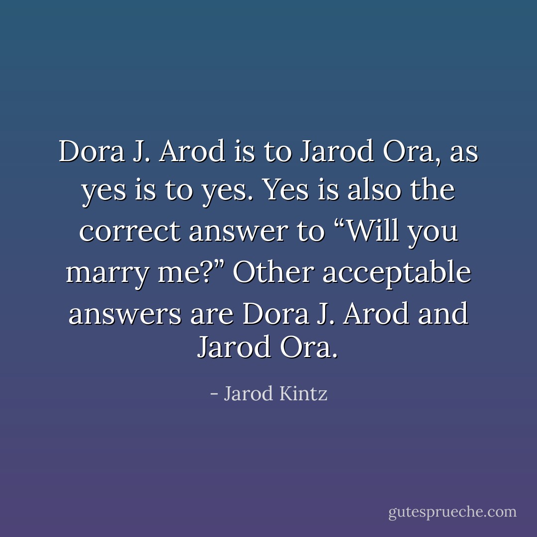 Dora J. Arod is to Jarod Ora, as yes is to yes. Yes is also the correct answer to “Will you marry me?” Other acceptable answers are Dora J. Arod and Jarod Ora. - Jarod Kintz