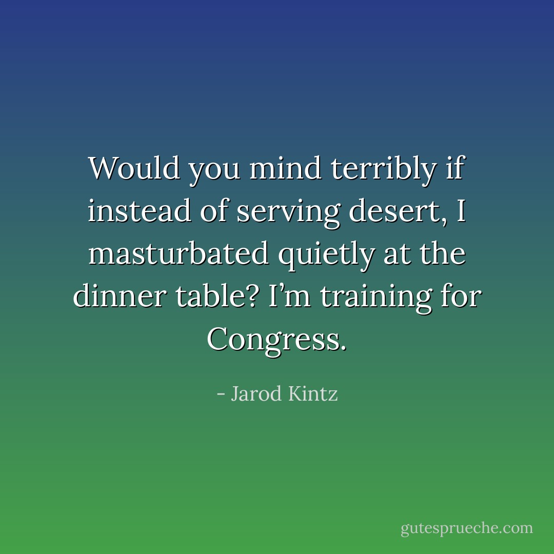 Would you mind terribly if instead of serving desert, I masturbated quietly at the dinner table? I’m training for Congress. - Jarod Kintz