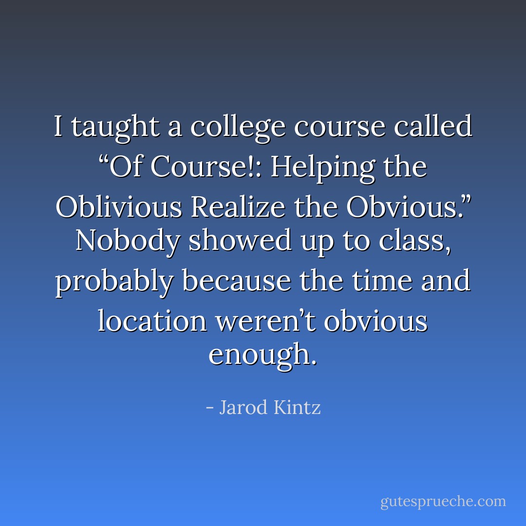 I taught a college course called “Of Course!: Helping the Oblivious Realize the Obvious.” Nobody showed up to class, probably because the time and location weren’t obvious enough. - Jarod Kintz