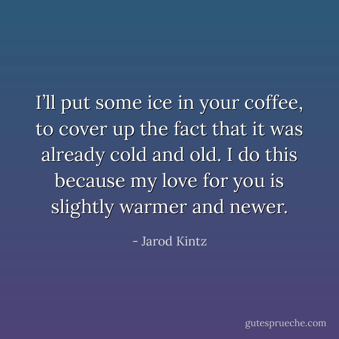 I’ll put some ice in your coffee, to cover up the fact that it was already cold and old. I do this because my love for you is slightly warmer and newer. - Jarod Kintz
