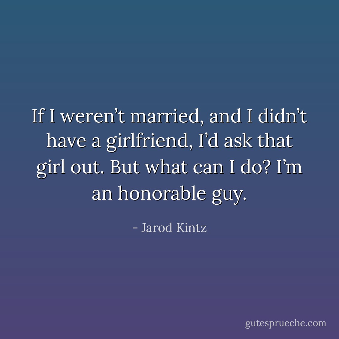 If I weren’t married, and I didn’t have a girlfriend, I’d ask that girl out. But what can I do? I’m an honorable guy. - Jarod Kintz