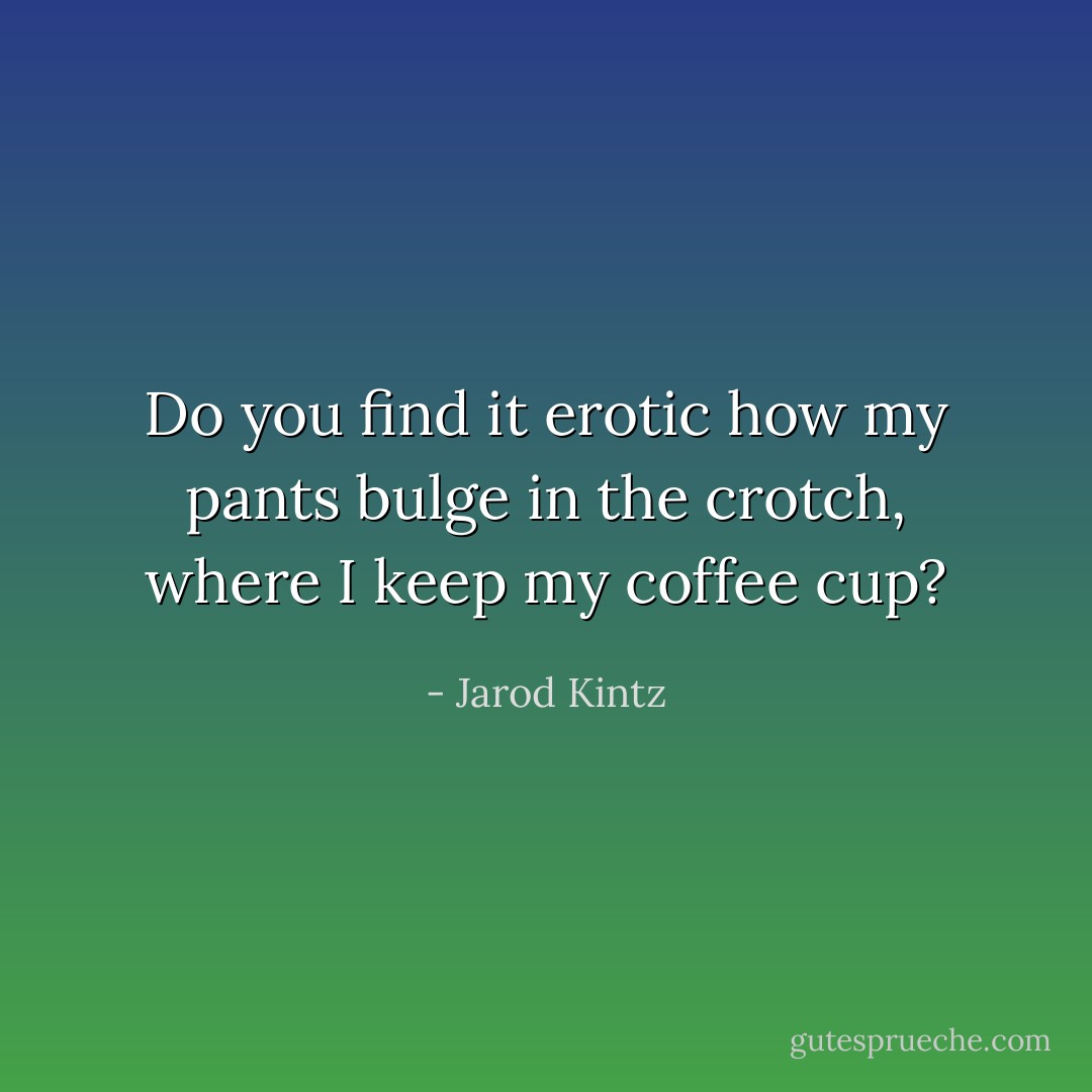 Do you find it erotic how my pants bulge in the crotch, where I keep my coffee cup? - Jarod Kintz