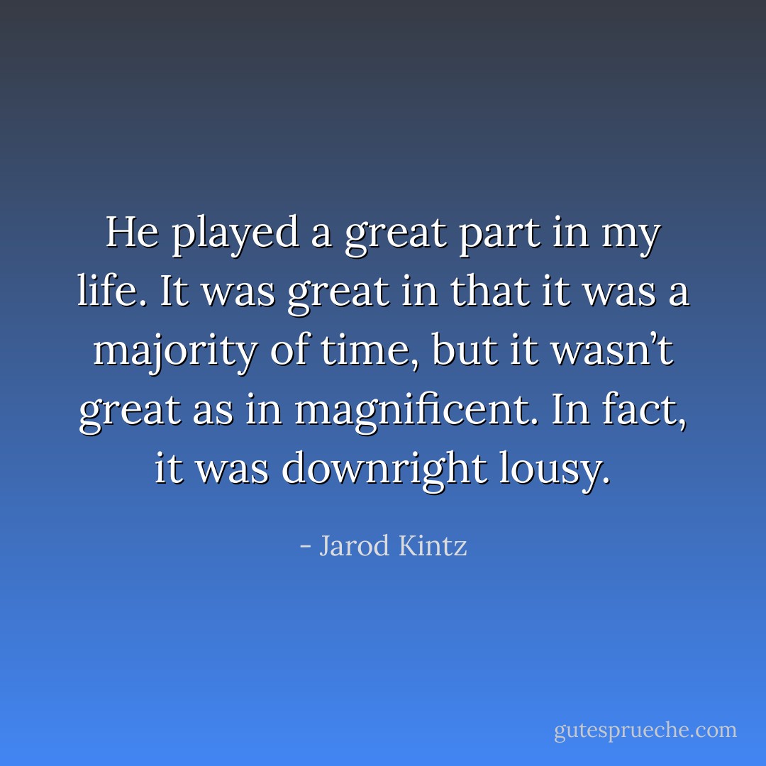 He played a great part in my life. It was great in that it was a majority of time, but it wasn’t great as in magnificent. In fact, it was downright lousy. - Jarod Kintz