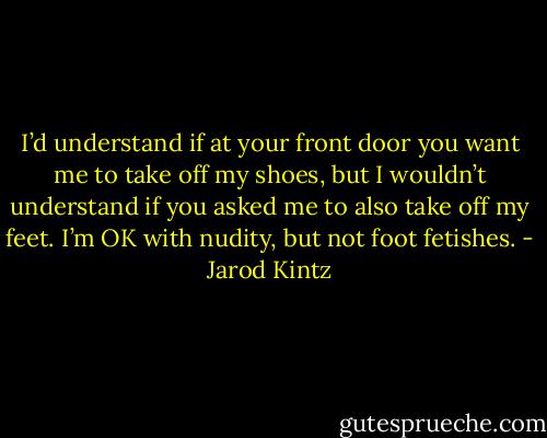 I’d understand if at your front door you want me to take off my shoes, but I wouldn’t understand if you asked me to also take off my feet. I’m OK with nudity, but not foot fetishes. - Jarod Kintz