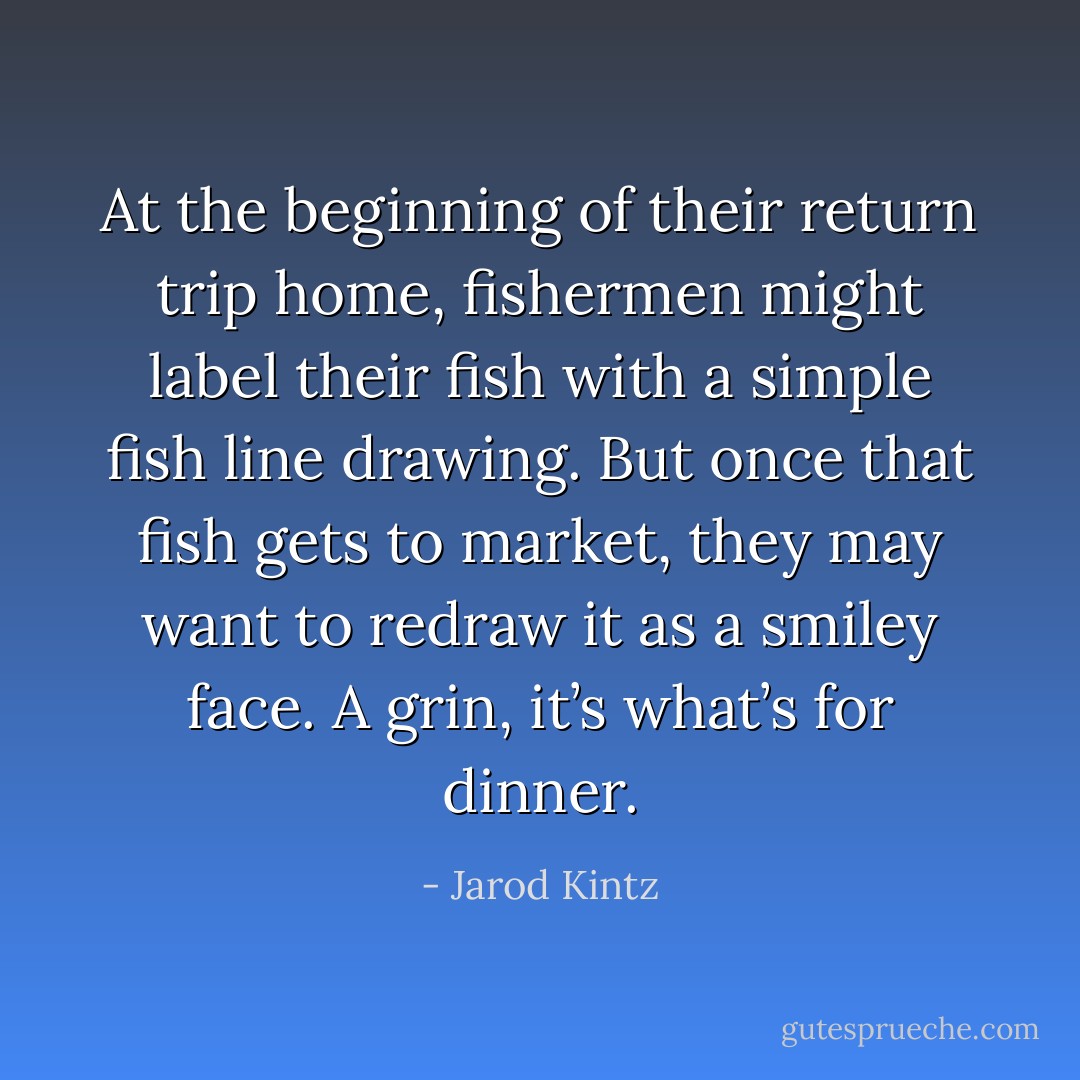 At the beginning of their return trip home, fishermen might label their fish with a simple fish line drawing. But once that fish gets to market, they may want to redraw it as a smiley face. A grin, it’s what’s for dinner. - Jarod Kintz