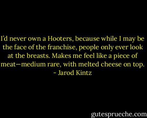 I’d never own a Hooters, because while I may be the face of the franchise, people only ever look at the breasts. Makes me feel like a piece of meat—medium rare, with melted cheese on top. - Jarod Kintz