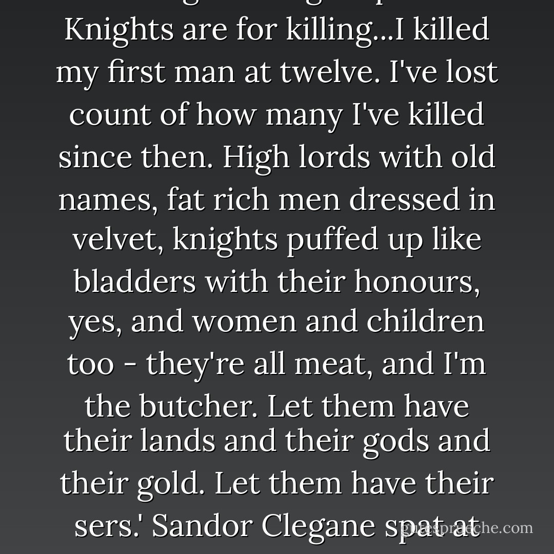 Just as if I was one of those true knights you love so well, yes. What do you think a knight is for, girl? You think it's all taking favours from ladies and looking fine in gold plate? Knights are for killing...I killed my first man at twelve. I've lost count of how many I've killed since then. High lords with old names, fat rich men dressed in velvet, knights puffed up like bladders with their honours, yes, and women and children too - they're all meat, and I'm the butcher. Let them have their lands and their gods and their gold. Let them have their sers.' Sandor Clegane spat at her feet to show what he thought of that. 'So long as I have this,' he said, lifting the sword from her throat, 'there's no man on earth I need fear. - George R.R. Martin
