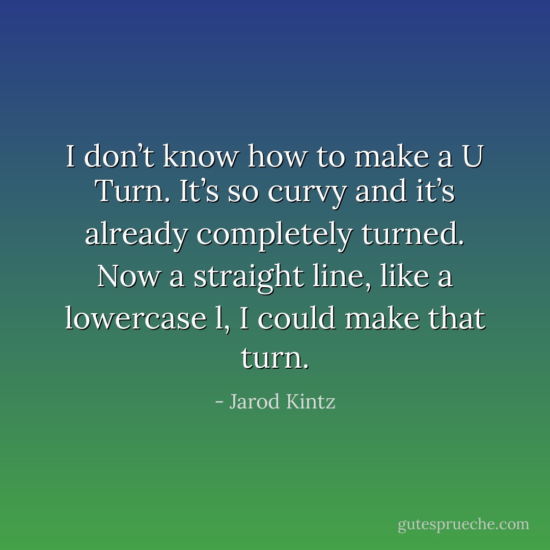 I don’t know how to make a U Turn. It’s so curvy and it’s already completely turned. Now a straight line, like a lowercase l, I could make that turn. - Jarod Kintz