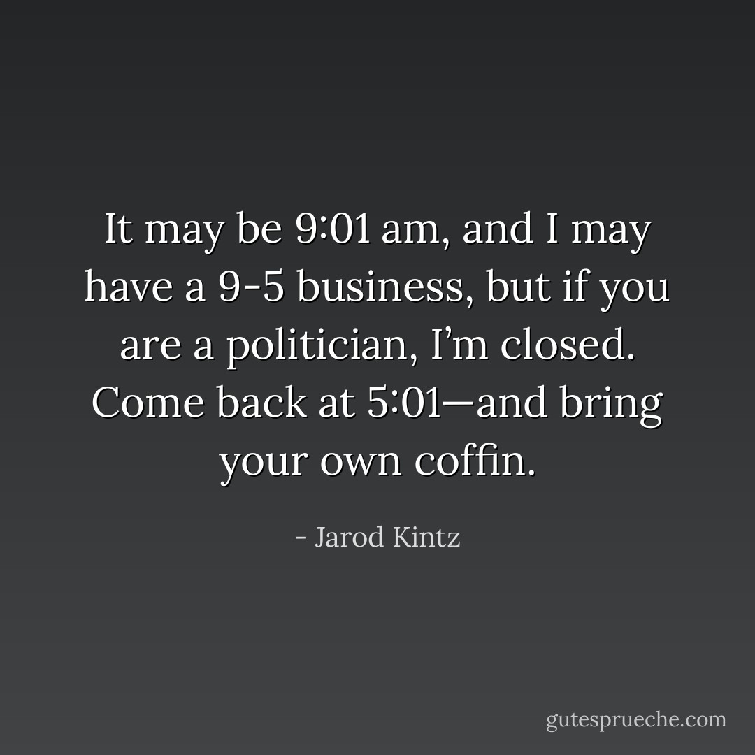 It may be 9:01 am, and I may have a 9-5 business, but if you are a politician, I’m closed. Come back at 5:01—and bring your own coffin. - Jarod Kintz