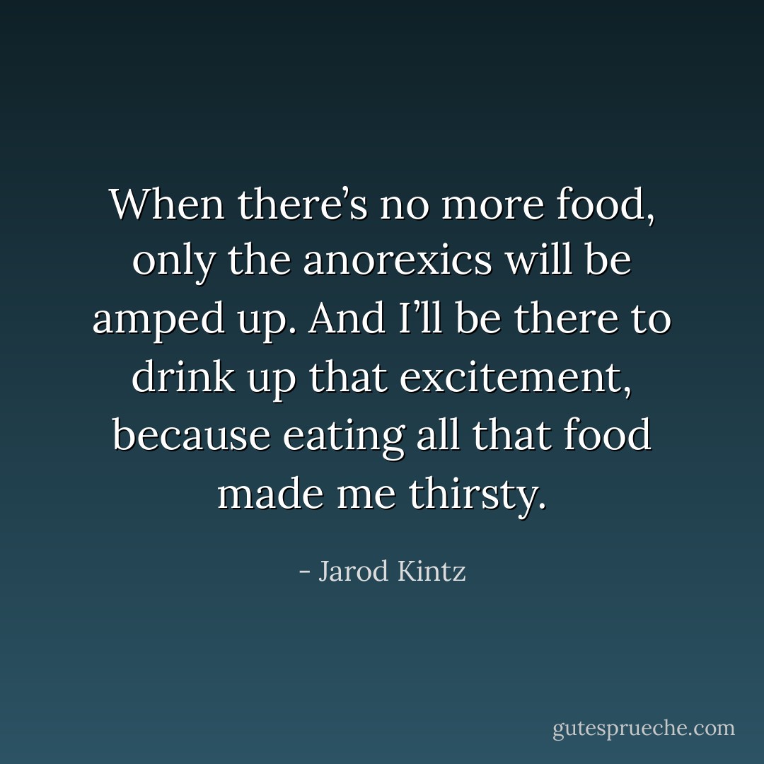 When there’s no more food, only the anorexics will be amped up. And I’ll be there to drink up that excitement, because eating all that food made me thirsty. - Jarod Kintz
