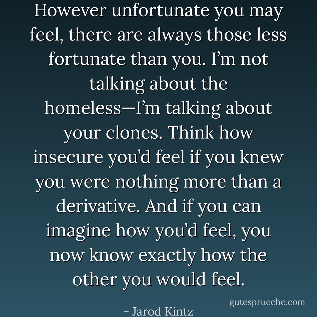However unfortunate you may feel, there are always those less fortunate than you. I’m not talking about the homeless—I’m talking about your clones. Think how insecure you’d feel if you knew you were nothing more than a derivative. And if you can imagine how you’d feel, you now know exactly how the other you would feel. - Jarod Kintz