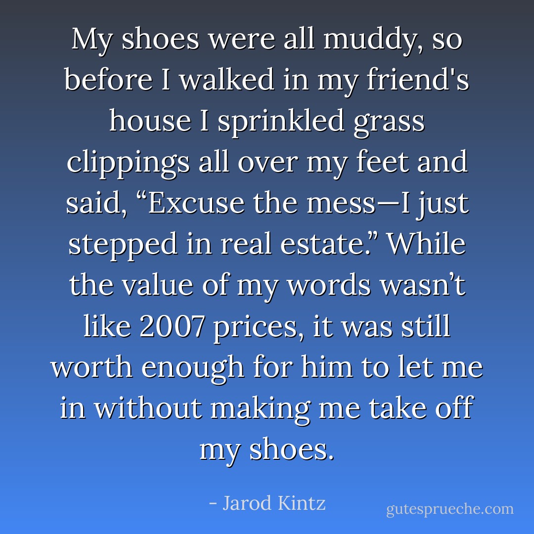 My shoes were all muddy, so before I walked in my friend's house I sprinkled grass clippings all over my feet and said, “Excuse the mess—I just stepped in real estate.” While the value of my words wasn’t like 2007 prices, it was still worth enough for him to let me in without making me take off my shoes. - Jarod Kintz