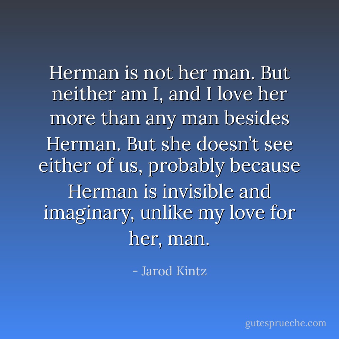 Herman is not her man. But neither am I, and I love her more than any man besides Herman. But she doesn’t see either of us, probably because Herman is invisible and imaginary, unlike my love for her, man. - Jarod Kintz