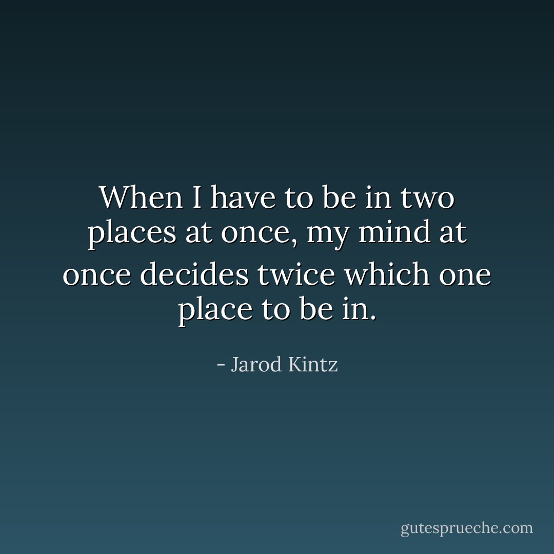 When I have to be in two places at once, my mind at once decides twice which one place to be in. - Jarod Kintz