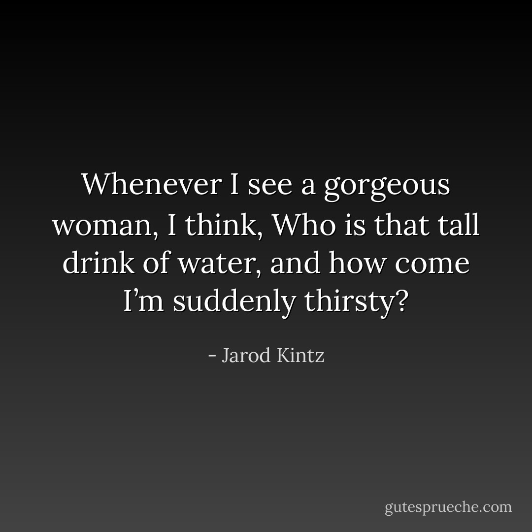 Whenever I see a gorgeous woman, I think, Who is that tall drink of water, and how come I’m suddenly thirsty? - Jarod Kintz