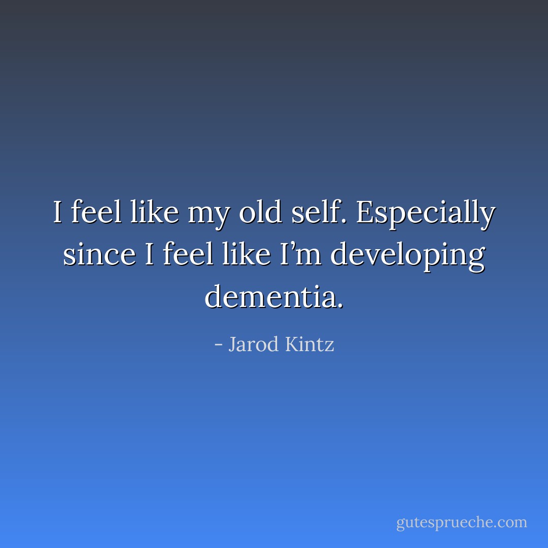 I feel like my old self. Especially since I feel like I’m developing dementia. - Jarod Kintz