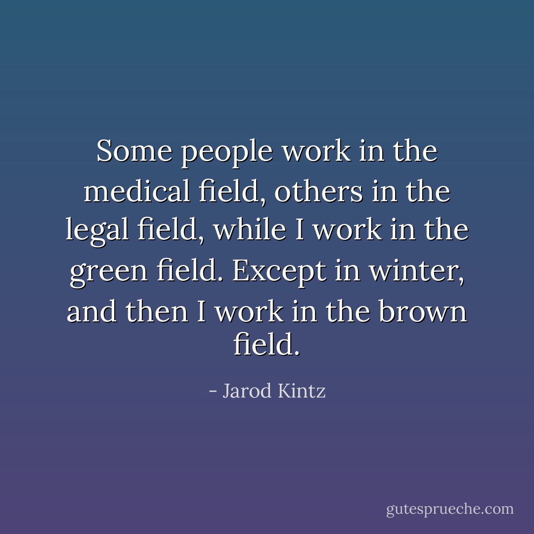 Some people work in the medical field, others in the legal field, while I work in the green field. Except in winter, and then I work in the brown field. - Jarod Kintz