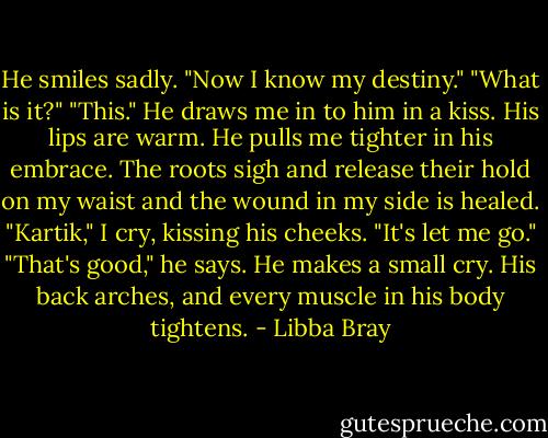 He smiles sadly. "Now I know my destiny."<br />"What is it?"<br />"This."<br />He draws me in to him in a kiss. His lips are warm. He pulls me tighter in his embrace. The roots sigh and release their hold on my waist and the wound in my side is healed. "Kartik," I cry, kissing his cheeks. "It's let me go."<br />"That's good," he says. He makes a small cry. His back arches, and every muscle in his body tightens. - Libba Bray