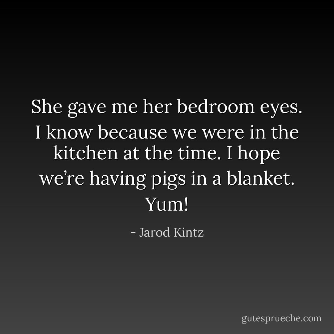 She gave me her bedroom eyes. I know because we were in the kitchen at the time. I hope we’re having pigs in a blanket. Yum! - Jarod Kintz