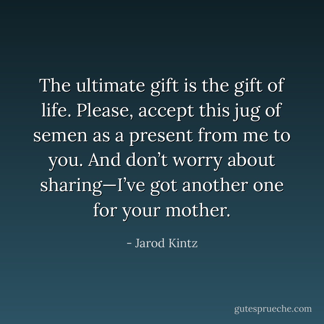 The ultimate gift is the gift of life. Please, accept this jug of semen as a present from me to you. And don’t worry about sharing—I’ve got another one for your mother. - Jarod Kintz
