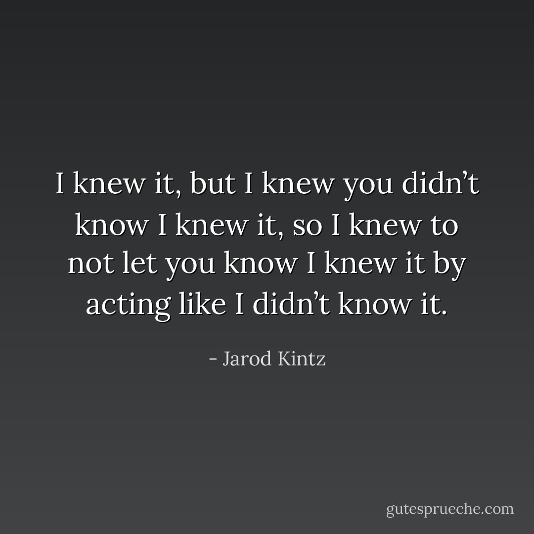 I knew it, but I knew you didn’t know I knew it, so I knew to not let you know I knew it by acting like I didn’t know it. - Jarod Kintz