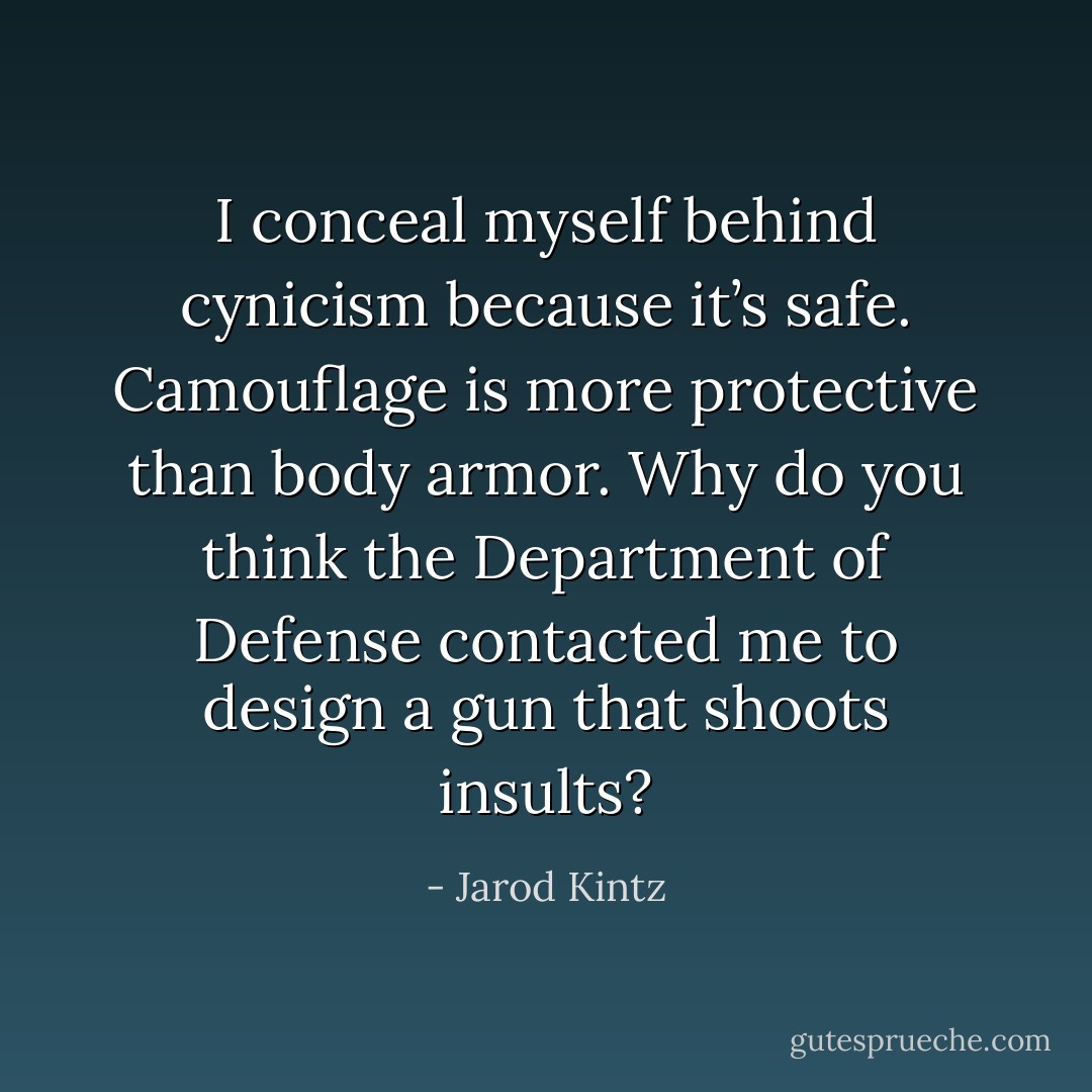 I conceal myself behind cynicism because it’s safe. Camouflage is more protective than body armor. Why do you think the Department of Defense contacted me to design a gun that shoots insults? - Jarod Kintz