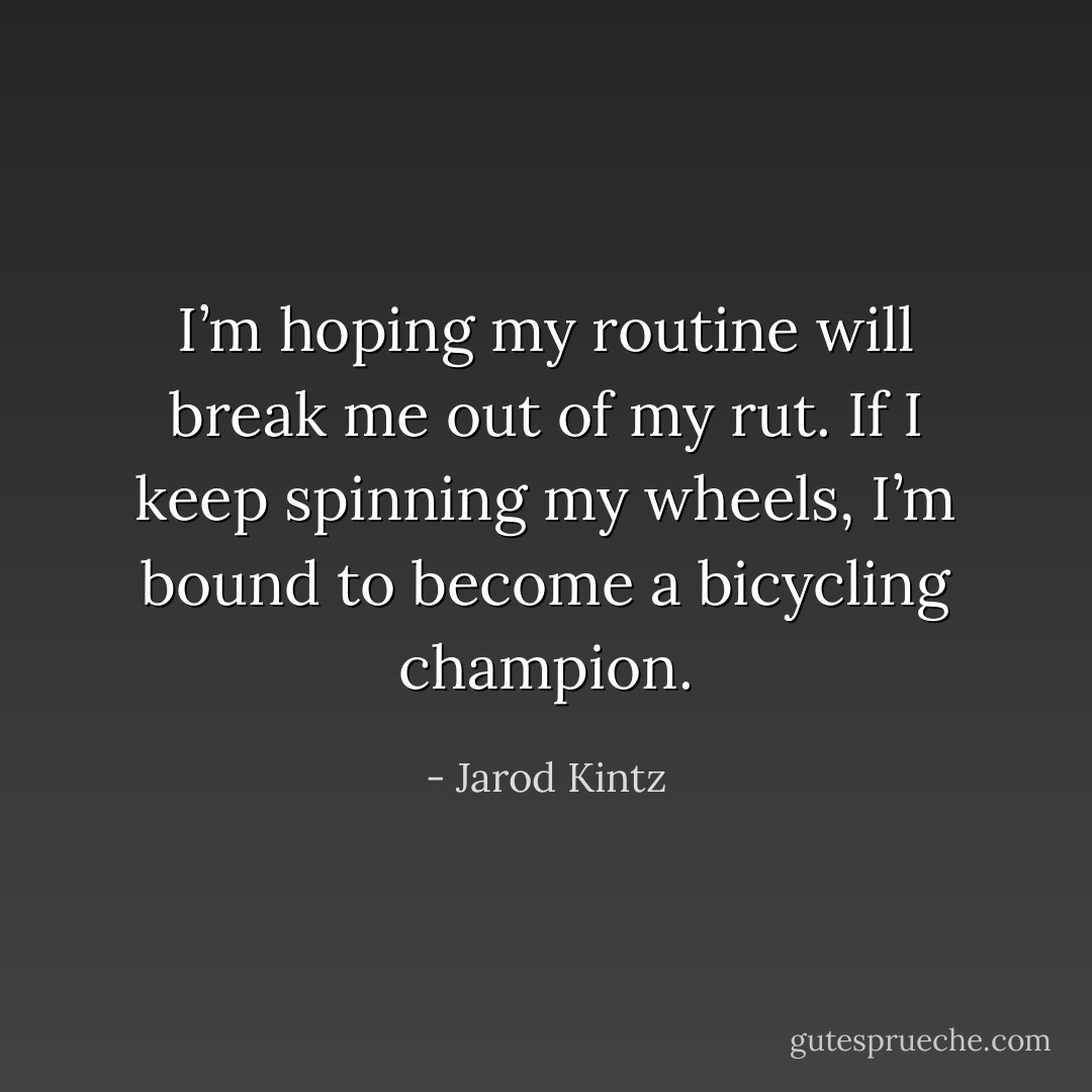 I’m hoping my routine will break me out of my rut. If I keep spinning my wheels, I’m bound to become a bicycling champion. - Jarod Kintz