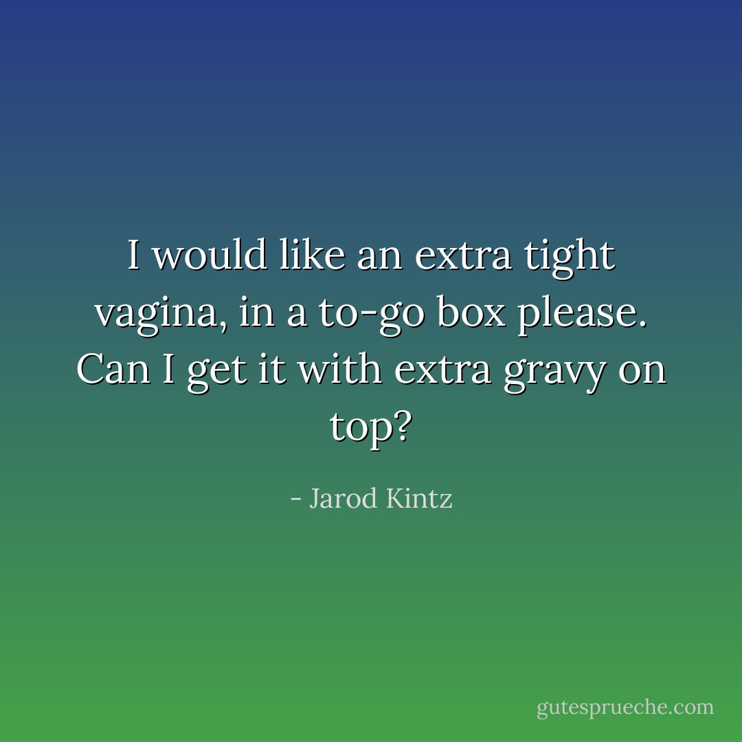 I would like an extra tight vagina, in a to-go box please. Can I get it with extra gravy on top? - Jarod Kintz