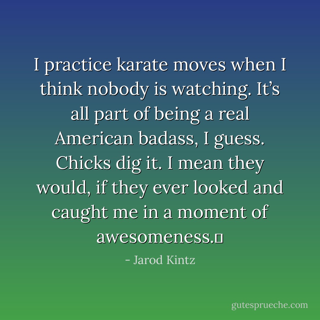 I practice karate moves when I think nobody is watching. It’s all part of being a real American badass, I guess. Chicks dig it. I mean they would, if they ever looked and caught me in a moment of awesomeness.  - Jarod Kintz
