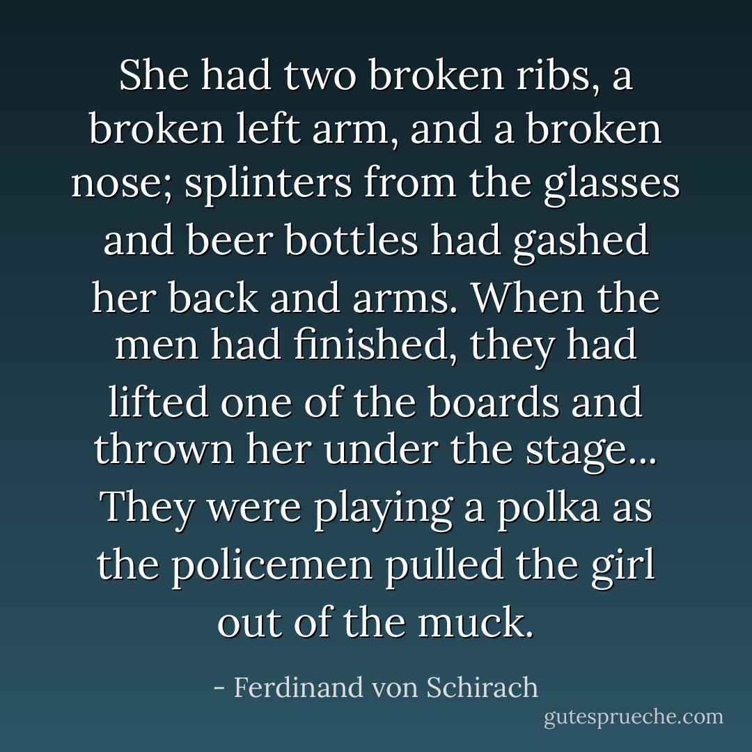 She had two broken ribs, a broken left arm, and a broken nose; splinters from the glasses and beer bottles had gashed her back and arms. When the men had finished, they had lifted one of the boards and thrown her under the stage... They were playing a polka as the policemen pulled the girl out of the muck. - Ferdinand von Schirach