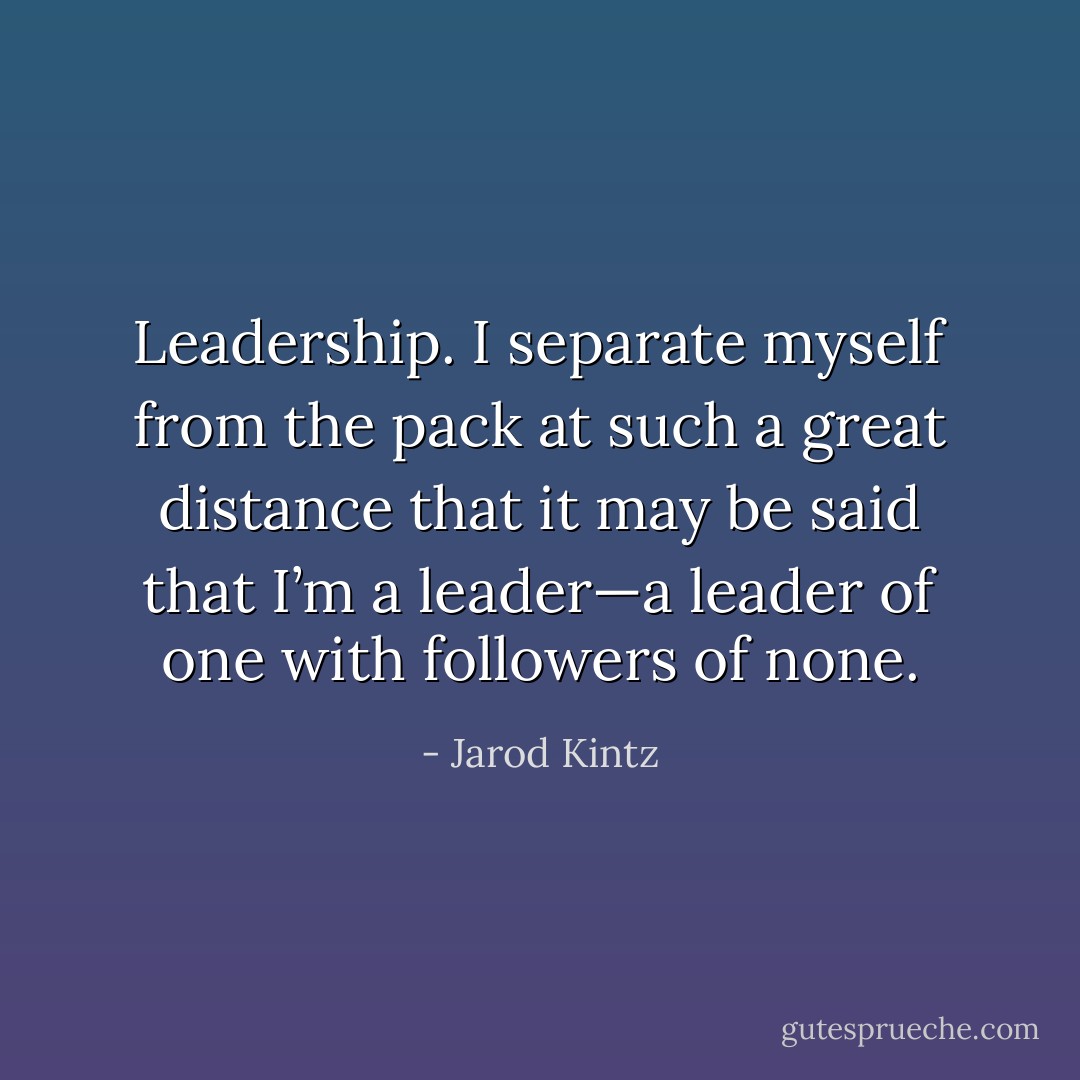 Leadership. I separate myself from the pack at such a great distance that it may be said that I’m a leader—a leader of one with followers of none. - Jarod Kintz
